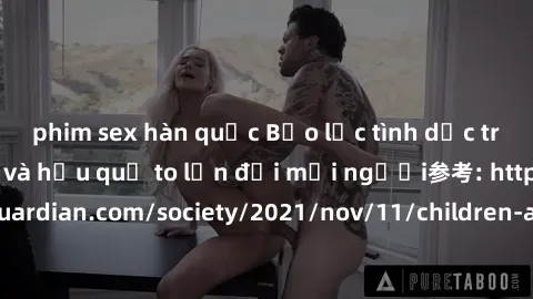 phim sex hàn quốc Bạo lực tình dục trong nhóm: nguy cơ và hậu quả to lớn đối mọi người参考: https://www.theguardian.com/society/2021/nov/11/children-as-young-as-four-are-being-sexually-abused-by-groups-