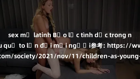 sex mỹ latinh Bạo lực tình dục trong nhóm: nguy cơ và hậu quả to lớn đối mọi người参考: https://www.theguardian.com/society/2021/nov/11/children-as-young-as-four-are-being-sexually-abused-by-groups-in-u