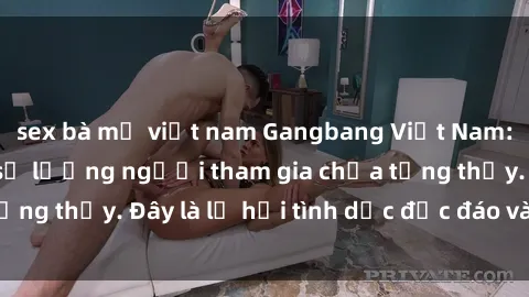 sex bà mẹ việt nam Gangbang Việt Nam: Kỷ lục mới với số lượng người tham gia chưa từng thấy. Đây là lễ hội tình dục độc đáo và gây sốc.
