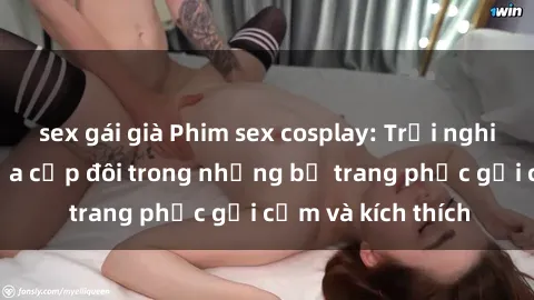 sex gái già Phim sex cosplay: Trải nghiệm tuyệt vời của cặp đôi trong những bộ trang phục gợi cảm và kích thích