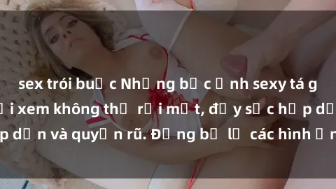 sex trói buộc Những bức ảnh sexy tá gợi cảm khiến người xem không thể rời mắt, đầy sức hấp dẫn và quyến rũ. Đừng bỏ lỡ các hình ảnh nóng bỏng này!