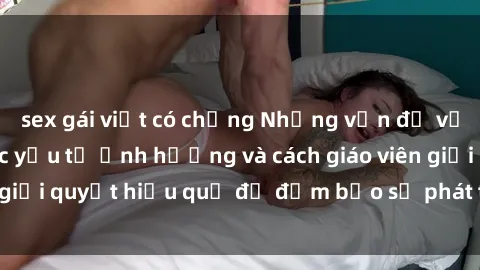 sex gái việt có chồng Những vấn đề về sex học sinh: Các yếu tố ảnh hưởng và cách giáo viên giải quyết hiệu quả để đảm bảo sự phát triển toàn diện.