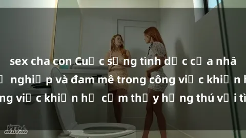 sex cha con Cuộc sống tình dục của nhân viên văn phòng: Sự nghiệp và đam mê trong công việc khiến họ cảm thấy hứng thú với tình dục?
