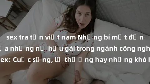 sex tra tấn việt nam Những bí mật đằng sau cuộc sống của những nữ hầu gái trong ngành công nghiệp sex: Cuộc sống, lẽ thường hay những khó khăn mà họ phải đối mặt.