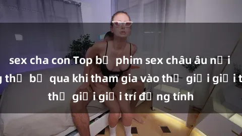 sex cha con Top bộ phim sex châu âu nổi tiếng không thể bỏ qua khi tham gia vào thế giới giải trí đồng tính
