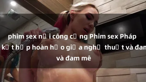 phim sex nơi công cộng Phim sex Pháp - Sự kết hợp hoàn hảo giữa nghệ thuật và đam mê