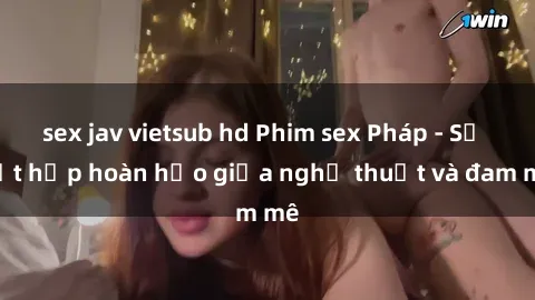sex jav vietsub hd Phim sex Pháp - Sự kết hợp hoàn hảo giữa nghệ thuật và đam mê