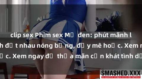 clip sex Phim sex Mỹ đen: phút mãnh liệt với những cảnh địt nhau nóng bỏng, đầy mê hoặc. Xem ngay để thỏa mãn cơn khát tình dục của bạn!