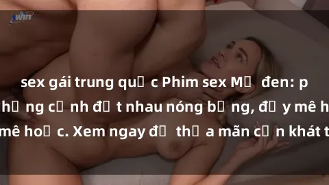 sex gái trung quốc Phim sex Mỹ đen: phút mãnh liệt với những cảnh địt nhau nóng bỏng, đầy mê hoặc. Xem ngay để thỏa mãn cơn khát tình dục của bạn!