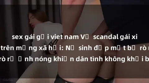 sex gái gọi viet nam Vụ scandal gái xinh lộ hàng gây sốt trên mạng xã hội: Nữ sinh đẹp mắt bị rò rỉ ảnh nóng khiến dân tình không khỏi bất ngờ và phẫn nộ!