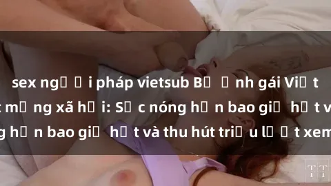 sex người pháp vietsub Bộ ảnh gái Việt Nam nude gây sốt mạng xã hội: Sắc nóng hơn bao giờ hết và thu hút triệu lượt xem