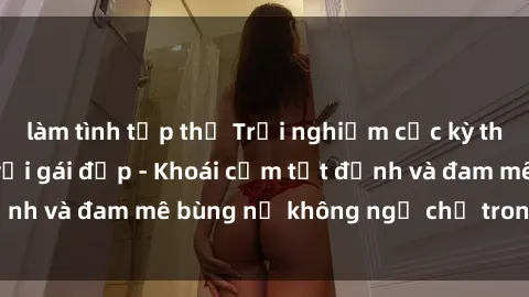làm tình tập thể Trải nghiệm cực kỳ thú vị khi làm tình với gái đẹp - Khoái cảm tột đỉnh và đam mê bùng nổ không ngờ chỉ trong một đêm!