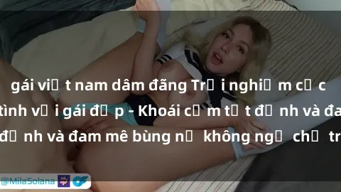 gái việt nam dâm đãng Trải nghiệm cực kỳ thú vị khi làm tình với gái đẹp - Khoái cảm tột đỉnh và đam mê bùng nổ không ngờ chỉ trong một đêm!