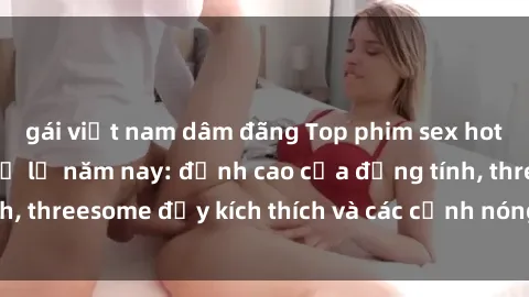 gái việt nam dâm đãng Top phim sex hot nhất không thể bỏ lỡ năm nay: đỉnh cao của đồng tính, threesome đầy kích thích và các cảnh nóng đang gây sốt!