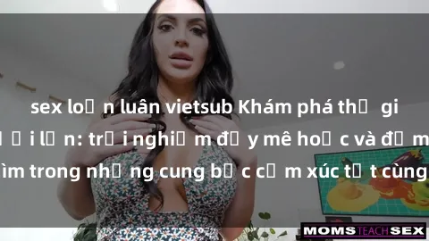 sex loạn luân vietsub Khám phá thế giới mới với sex người lớn: trải nghiệm đầy mê hoặc và đắm chìm trong những cung bậc cảm xúc tột cùng, hứng khởi và cuốn hút.
