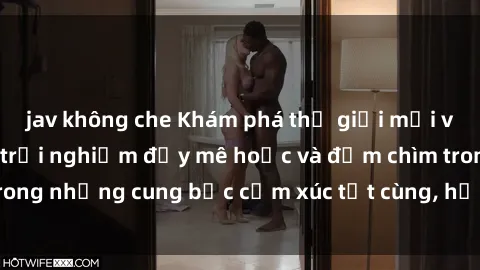 jav không che Khám phá thế giới mới với sex người lớn: trải nghiệm đầy mê hoặc và đắm chìm trong những cung bậc cảm xúc tột cùng, hứng khởi và cuốn hút.