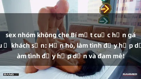 sex nhóm không che Bí mật cuộc hẹn gái Việt lần đầu ở khách sạn: Hẹn hò, làm tình đầy hấp dẫn và đam mê!