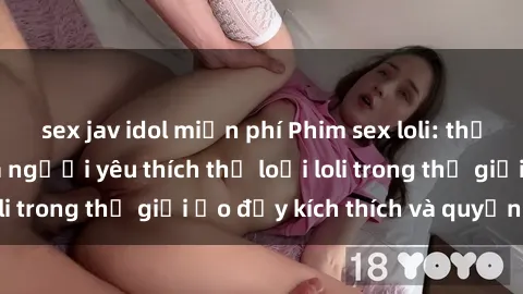 sex jav idol miễn phí Phim sex loli: thỏa mãn đam mê của người yêu thích thể loại loli trong thế giới ảo đầy kích thích và quyến rũ.