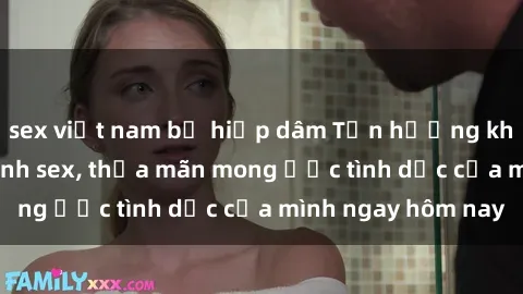 sex việt nam bị hiếp dâm Tận hưởng khoái cảm với gái xinh sex, thỏa mãn mong ước tình dục của mình ngay hôm nay