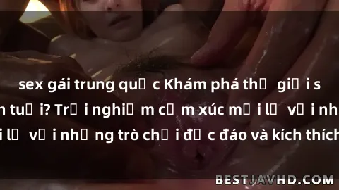 sex gái trung quốc Khám phá thế giới sex trực tuyến: Hơn tuổi? Trải nghiệm cảm xúc mới lạ với những trò chơi độc đáo và kích thích người lớn