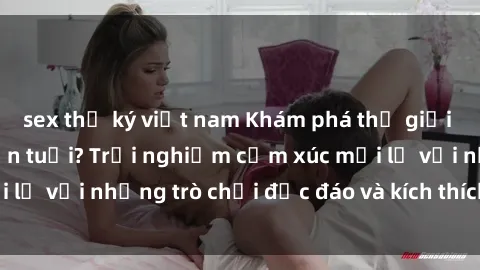 sex thư ký việt nam Khám phá thế giới sex trực tuyến: Hơn tuổi? Trải nghiệm cảm xúc mới lạ với những trò chơi độc đáo và kích thích người lớn