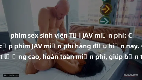 phim sex sinh viên Tải JAV miễn phí: Các trang web cung cấp phim JAV miễn phí hàng đầu hiện nay. Các tác phẩm chất lượng cao, hoàn toàn miễn phí, giúp bạn thỏa mãn niềm đam mê mà không tốn kém.