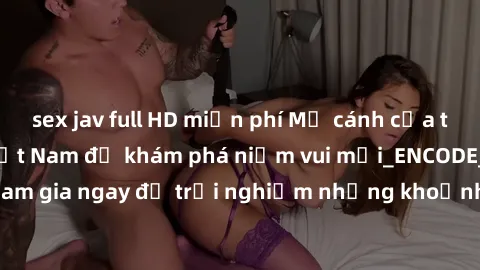 sex jav full HD miễn phí Mở cánh cửa thế giới sex MILF Việt Nam để khám phá niềm vui mới_ENCODE_. Hãy tham gia ngay để trải nghiệm những khoảnh khắc đầy kích thích và đam mê.
