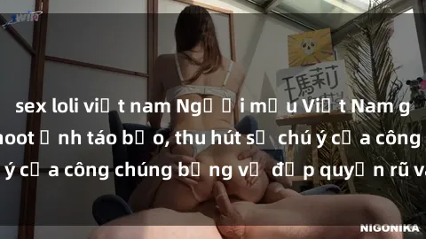 sex loli việt nam Người mẫu Việt Nam gây sốt với loạt shoot ảnh táo bạo, thu hút sự chú ý của công chúng bằng vẻ đẹp quyến rũ và gợi cảm.