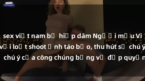sex việt nam bị hiếp dâm Người mẫu Việt Nam gây sốt với loạt shoot ảnh táo bạo, thu hút sự chú ý của công chúng bằng vẻ đẹp quyến rũ và gợi cảm.
