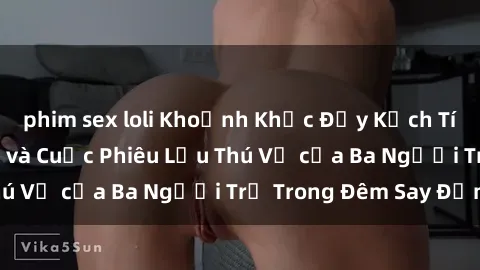 phim sex loli Khoảnh Khắc Đầy Kịch Tính: Sex  Việt Nam và Cuộc Phiêu Lưu Thú Vị của Ba Người Trẻ Trong Đêm Say Đắm
