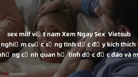 sex milf việt nam Xem Ngay Sex  Vietsub Full HD - Cùng trải nghiệm cuộc sống tình dục đầy kích thích với những cảnh quan hệ tình dục độc đáo và mãnh liệt trong bộ phim này!