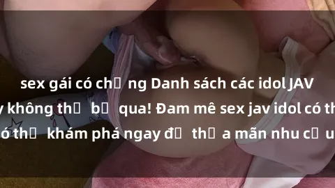 sex gái có chồng Danh sách các idol JAV hot nhất hiện nay không thể bỏ qua! Đam mê sex jav idol có thể khám phá ngay để thỏa mãn nhu cầu giải trí của mình!
